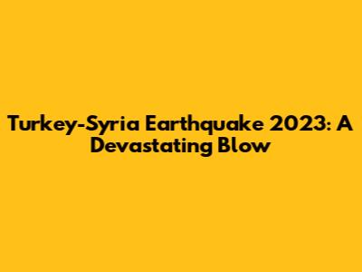 Turkey-Syria Earthquake 2023: A Devastating Blow