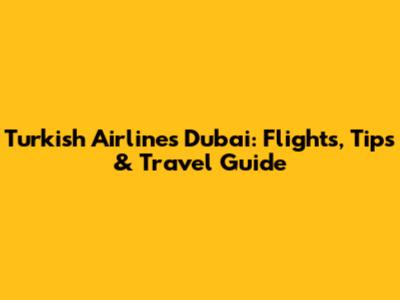 Turkish Airlines Dubai: Flights, Tips & Travel Guide