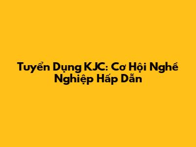 Tuyển Dụng KJC: Cơ Hội Nghề Nghiệp Hấp Dẫn