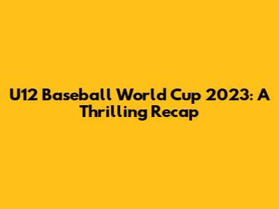U12 Baseball World Cup 2023: A Thrilling Recap