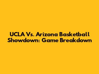 UCLA Vs. Arizona Basketball Showdown: Game Breakdown