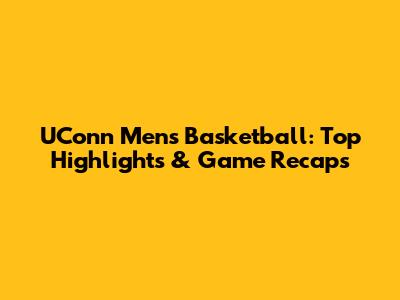 UConn Men's Basketball: Top Highlights & Game Recaps