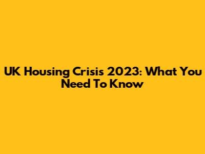 UK Housing Crisis 2023: What You Need To Know