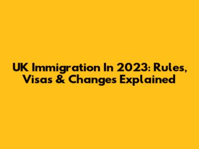 UK Immigration In 2023: Rules, Visas & Changes Explained