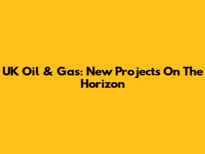 UK Oil & Gas: New Projects On The Horizon