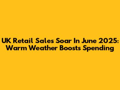 UK Retail Sales Soar In June 2025: Warm Weather Boosts Spending
