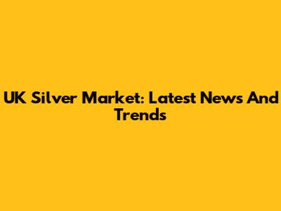 UK Silver Market: Latest News And Trends