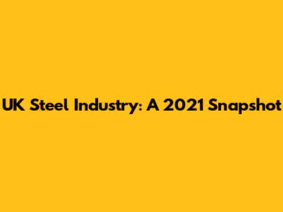UK Steel Industry: A 2021 Snapshot