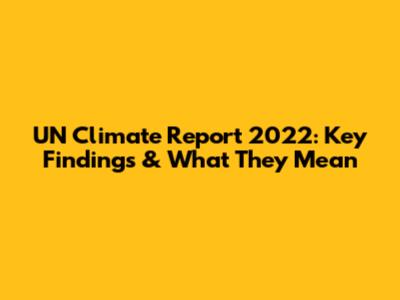 UN Climate Report 2022: Key Findings & What They Mean