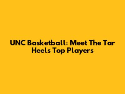 UNC Basketball: Meet The Tar Heels' Top Players