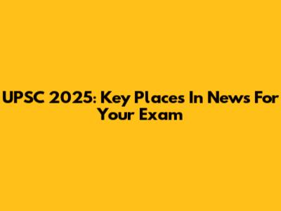 UPSC 2025: Key Places In News For Your Exam