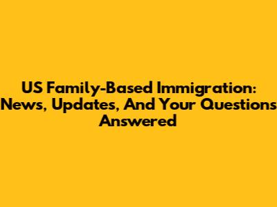 US Family-Based Immigration: News, Updates, And Your Questions Answered