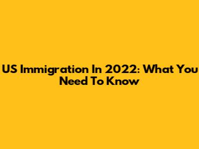 US Immigration In 2022: What You Need To Know