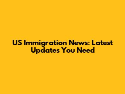 US Immigration News: Latest Updates You Need