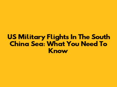 US Military Flights In The South China Sea: What You Need To Know