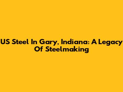 US Steel In Gary, Indiana: A Legacy Of Steelmaking