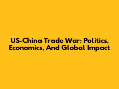 US-China Trade War: Politics, Economics, And Global Impact
