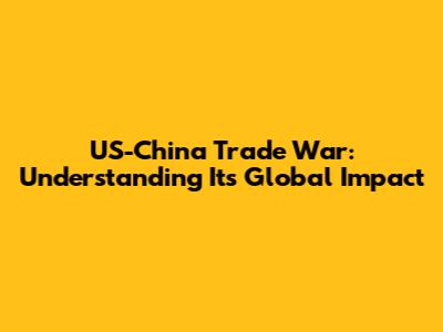 US-China Trade War: Understanding Its Global Impact