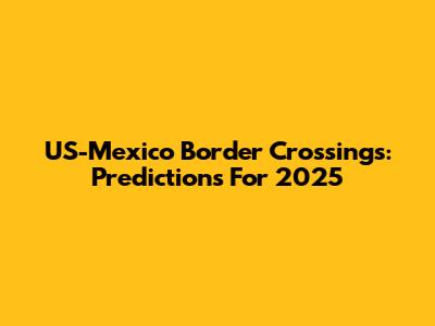 US-Mexico Border Crossings: Predictions For 2025