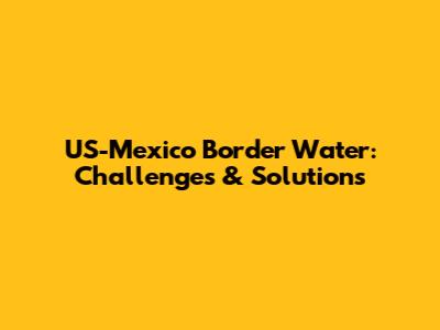US-Mexico Border Water: Challenges & Solutions