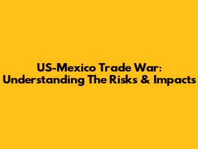 US-Mexico Trade War: Understanding The Risks & Impacts