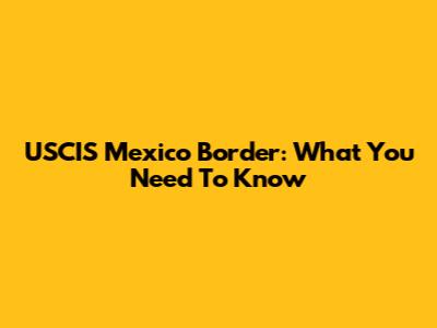 USCIS Mexico Border: What You Need To Know