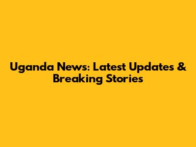 Uganda News: Latest Updates & Breaking Stories