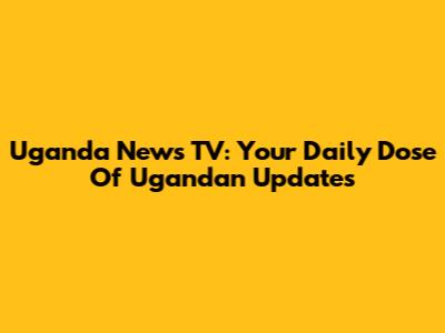 Uganda News TV: Your Daily Dose Of Ugandan Updates