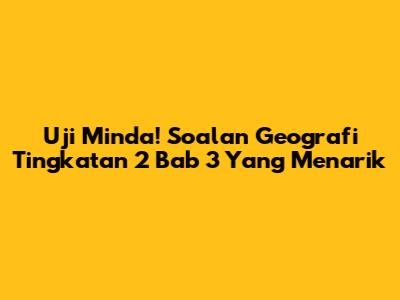 Uji Minda! Soalan Geografi Tingkatan 2 Bab 3 Yang Menarik
