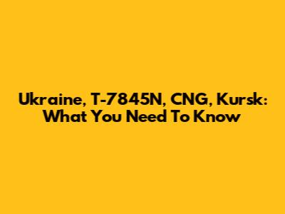 Ukraine, T-7845N, CNG, Kursk: What You Need To Know