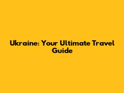 Ukraine: Your Ultimate Travel Guide