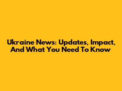 Ukraine News: Updates, Impact, And What You Need To Know