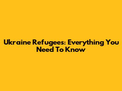 Ukraine Refugees: Everything You Need To Know