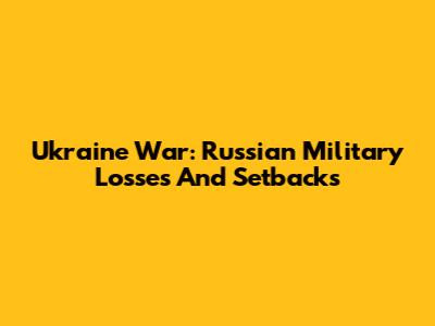 Ukraine War: Russian Military Losses And Setbacks