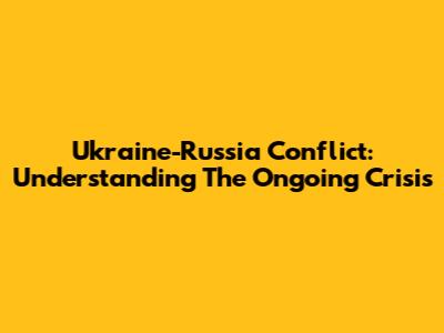 Ukraine-Russia Conflict: Understanding The Ongoing Crisis