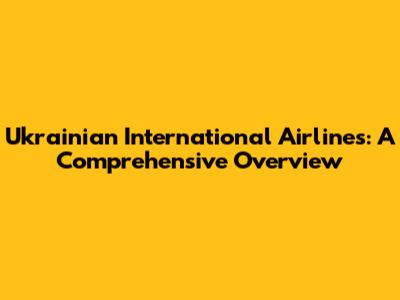 Ukrainian International Airlines: A Comprehensive Overview