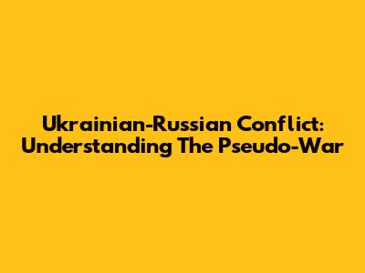 Ukrainian-Russian Conflict: Understanding The Pseudo-War