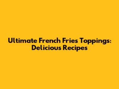 Ultimate French Fries Toppings: Delicious Recipes
