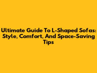 Ultimate Guide To L-Shaped Sofas: Style, Comfort, And Space-Saving Tips
