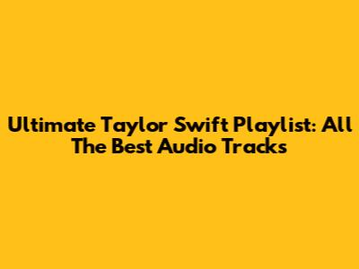 Ultimate Taylor Swift Playlist: All The Best Audio Tracks