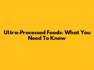 Ultra-Processed Foods: What You Need To Know