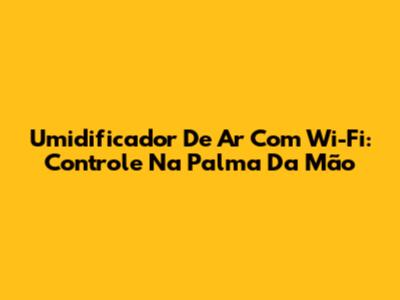 Umidificador De Ar Com Wi-Fi: Controle Na Palma Da Mão