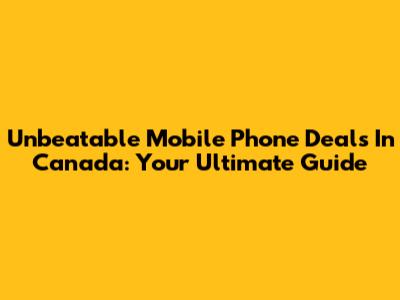 Unbeatable Mobile Phone Deals In Canada: Your Ultimate Guide