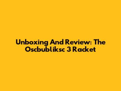 Unboxing And Review: The Oscbubliksc 3 Racket