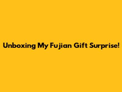 Unboxing My Fujian Gift Surprise!