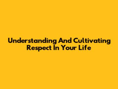 Understanding And Cultivating Respect In Your Life