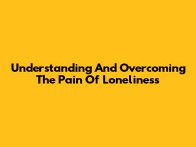 Understanding And Overcoming The Pain Of Loneliness