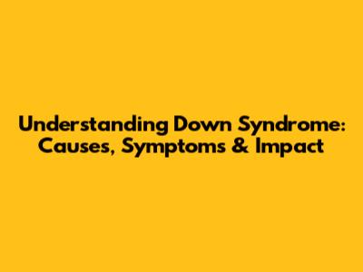 Understanding Down Syndrome: Causes, Symptoms & Impact