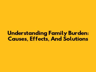 Understanding Family Burden: Causes, Effects, And Solutions