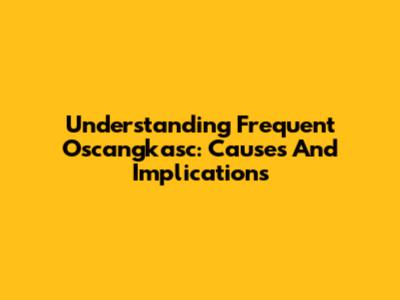 Understanding Frequent Oscangkasc: Causes And Implications